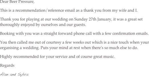 Dear Beer Pressure,
This is a recommendation/reference email as a thank you from my wife and I.
Thank you for playing at our wedding on Sunday 27th January, it was a great set thoroughly enjoyed by ourselves and our guests.
Booking with you was a straight forward phone call with a few confirmation emails.
You then called me out of courtesy a few weeks out which is a nice touch when your organising a wedding. Puts your mind at rest when there's so much else to do.
Highly recommended for your service and of course great music.
Regards
Alan and Sylvia