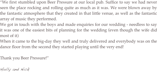 “We first stumbled upon Beer Pressure at our local pub. Suffice to say we had never seen the place rocking and rolling quite as much as it was. We were blown away by the fantastic atmosphere that they created in that little venue, as well as the fantastic array of music they performed.
We got in touch with the boys and made enquiries for our wedding - needless to say it was one of the easiest bits of planning for the wedding (even though the wife did most of it) 
When it came to the big-day they well and truly delivered and everybody was on the dance floor from the second they started playing until the very end!   Thank you Beer Pressure!” 

Holly and Nick 