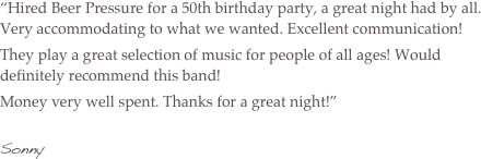“Hired Beer Pressure for a 50th birthday party, a great night had by all. Very accommodating to what we wanted. Excellent communication!
They play a great selection of music for people of all ages! Would definitely recommend this band!
Money very well spent. Thanks for a great night!”

Sonny